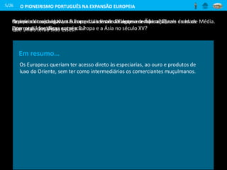 O PIONEIRISMO PORTUGUÊS NA EXPANSÃO EUROPEIA
No início do século XV, a Europa dava sinais de alguma recuperação.
Que sinais terão sido esses?
5/26
Rotas comerciais entre a Europa e a
Ásia nos finais da Idade Média
Que produtos chegavam à Europa vindos do Oriente e de África? Quem eram os
intermediários desse comércio?
Em resumo…
Os Europeus queriam ter acesso direto às especiarias, ao ouro e produtos de
luxo do Oriente, sem ter como intermediários os comerciantes muçulmanos.
Repara no mapa das rotas comerciais entre a Europa e a Ásia nos finais da Idade Média.
Que rotas identificas entre a Europa e a Ásia no século XV?
 