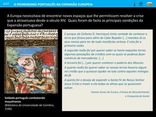 A Europa necessitava de encontrar novos espaços que lhe permitissem resolver a crise
que a atravessava desde o século XIV. Quais foram de facto as principais condições da
Expansão portuguesa?
6/27
E porque ele [Infante D. Henrique] tinha vontade de conhecer a
terra que ficava para além do Cabo Bojador [...] mandou lá os
seus navios para ter de tudo manifesta certeza. E esta foi a
primeira razão.
A segunda razão foi por querer saber se havia naquelas terras
algumas povoações de cristãos com os quais se pudesse fazer
comércio de mercadorias. [...]
A terceira foi [...] por querer conhecer o poderio dos Mouros.
A quarta razão foi querer saber se nessas terras haveria algum
rei cristão que o quisesse ajudar na luta contra aqueles inimigos
da fé.
A quinta foi o desejo de expandir a Santa Fé do Nosso Senhor
Jesus Cristo e trazer a ela todas as almas que se quisessem
salvar.
Gomes Eanes de Zurara, Crónica do Descobrimento
e Conquista da Guiné
Soldado português combatendo
muçulmanos
(Biblioteca da Universidade de Coimbra,
1546)
O PIONEIRISMO PORTUGUÊS NA EXPANSÃO EUROPEIA
 
