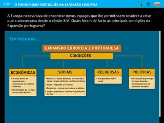 A Europa necessitava de encontrar novos espaços que lhe permitissem resolver a crise
que a atravessava desde o século XIV. Quais foram de facto as principais condições da
Expansão portuguesa?
6/26 O PIONEIRISMO PORTUGUÊS NA EXPANSÃO EUROPEIA
E porque ele [Infante D. Henrique] tinha vontade de conhecer a
terra que ficava para além do Cabo Bojador [...] mandou lá os
seus navios para ter de tudo manifesta certeza. E esta foi a
primeira razão.
A segunda razão foi por querer saber se havia naquelas terras
algumas povoações de cristãos com os quais se pudesse fazer
comércio de mercadorias. [...]
A terceira foi [...] por querer conhecer o poderio dos Mouros.
A quarta razão foi querer saber se nessas terras haveria algum
rei cristão que o quisesse ajudar na luta contra aqueles inimigos
da fé.
A quinta foi o desejo de expandir a Santa Fé do Nosso Senhor
Jesus Cristo e trazer a ela todas as almas que se quisessem
salvar.
Gomes Eanes de Zurara, Crónica do Descobrimento
e Conquista da Guiné
Soldado português combatendo
muçulmanos
(Biblioteca da Universidade de Coimbra,
1546)
Em resumo…
 