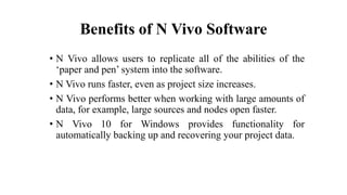 Benefits of N Vivo Software
• N Vivo allows users to replicate all of the abilities of the
‘paper and pen’ system into the software.
• N Vivo runs faster, even as project size increases.
• N Vivo performs better when working with large amounts of
data, for example, large sources and nodes open faster.
• N Vivo 10 for Windows provides functionality for
automatically backing up and recovering your project data.
 