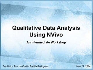 Qualitative Data Analysis
Using NVivo
An Intermediate Workshop
Facilitator: Brenda Cecilia Padilla Rodriguez May 21, 2014
 