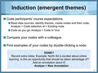 Basics
Create a node tree for online experience (low, medium,
high).
Select parent node and the click on Create > Node.
Code online learning experience.
Analyze > Code selection at > Existing node
6
DONE?
Create a journal to keep track of your research progress. Include
the objective of this exercise (to evaluate participants’ expectations
before the course).
Create > Memos
 