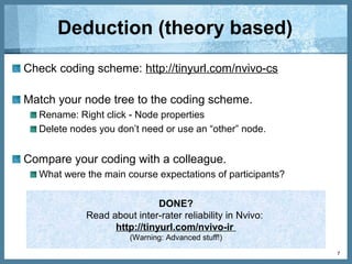 Induction (emergent themes)
Code participants’ course expectations.
Read data sources, identify themes, create nodes and then code:
Analyze > Code selection at > Existing node
Code as you go: Analyze > Code In Vivo
Compare your nodes with a colleague.
Find examples of your codes by double-clicking a node.
7
DONE?
Record extra notes. Example: North-S4 is excited about online
learning. Is this an opportunity that should be taken advantage of?
Add an annotation about it!
Analyze > New Annotation
 