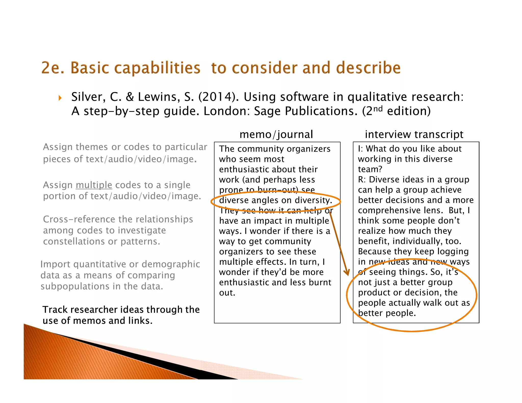 Silver, C. & Lewins, S. (2014). Using software in qualitative research:
A step-by-step guide. London: Sage Publications. (2nd edition)
I: What do you like about
working in this diverse
team?
R: Diverse ideas in a group
can help a group achieve
better decisions and a more
comprehensive lens. But, I
think some people don’t
realize how much they
benefit, individually, too.
Because they keep logging
in new ideas and new ways
of seeing things. So, it’s
not just a better group
product or decision, the
people actually walk out as
better people.
Assign themes or codes to particular
pieces of text/audio/video/image.
Assign multiple codes to a single
portion of text/audio/video/image.
Cross-reference the relationships
among codes to investigate
constellations or patterns.
Import quantitative or demographic
data as a means of comparing
subpopulations in the data.
Track researcher ideas through the
use of memos and links.
The community organizers
who seem most
enthusiastic about their
work (and perhaps less
prone to burn-out) see
diverse angles on diversity.
They see how it can help or
have an impact in multiple
ways. I wonder if there is a
way to get community
organizers to see these
multiple effects. In turn, I
wonder if they’d be more
enthusiastic and less burnt
out.
memo/journal interview transcript
 