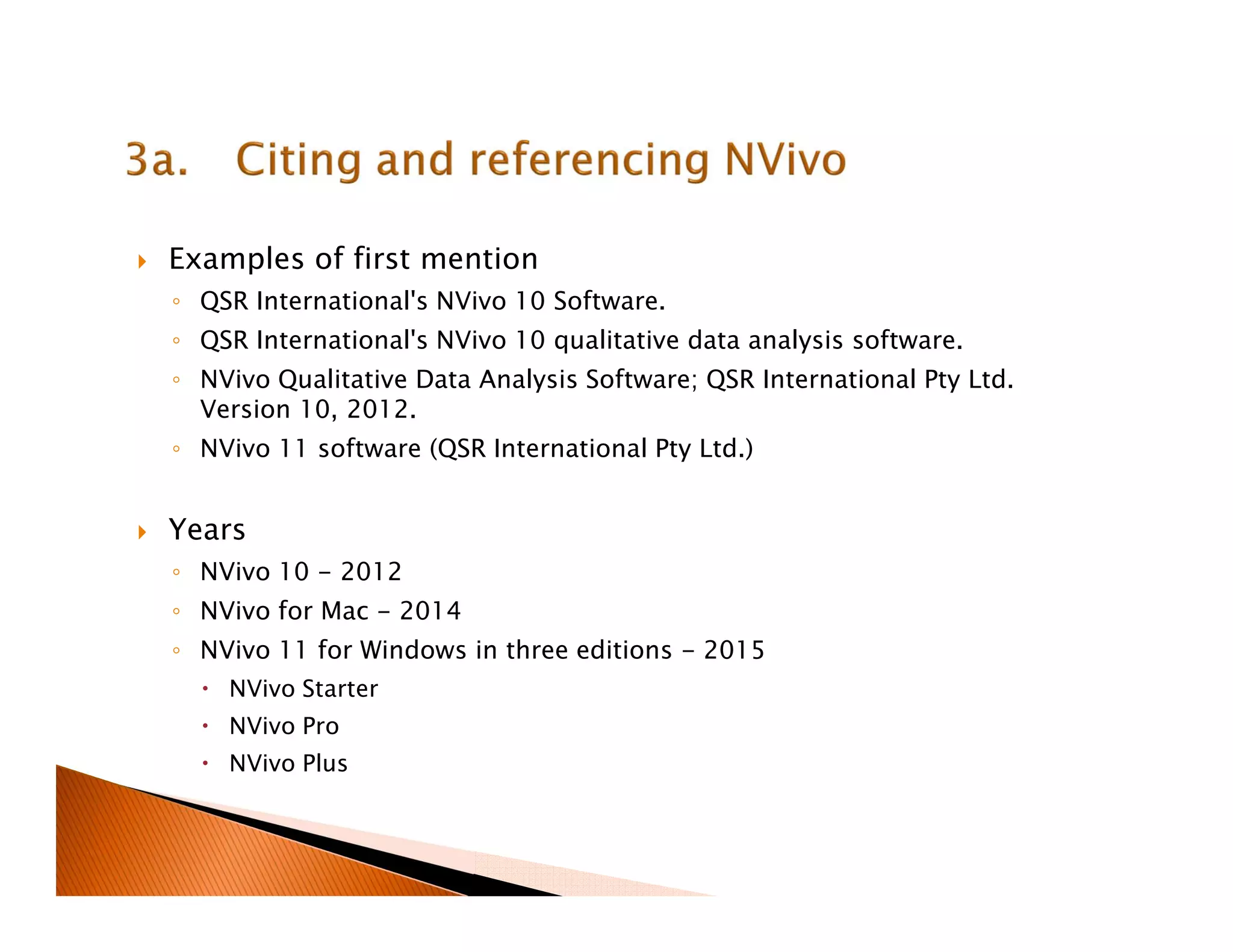 Examples of first mention
◦ QSR International's NVivo 10 Software.
◦ QSR International's NVivo 10 qualitative data analysis software.
◦ NVivo Qualitative Data Analysis Software; QSR International Pty Ltd.
Version 10, 2012.
◦ NVivo 11 software (QSR International Pty Ltd.)
Years
◦ NVivo 10 - 2012
◦ NVivo for Mac - 2014
◦ NVivo 11 for Windows in three editions - 2015
NVivo Starter
NVivo Pro
NVivo Plus
 