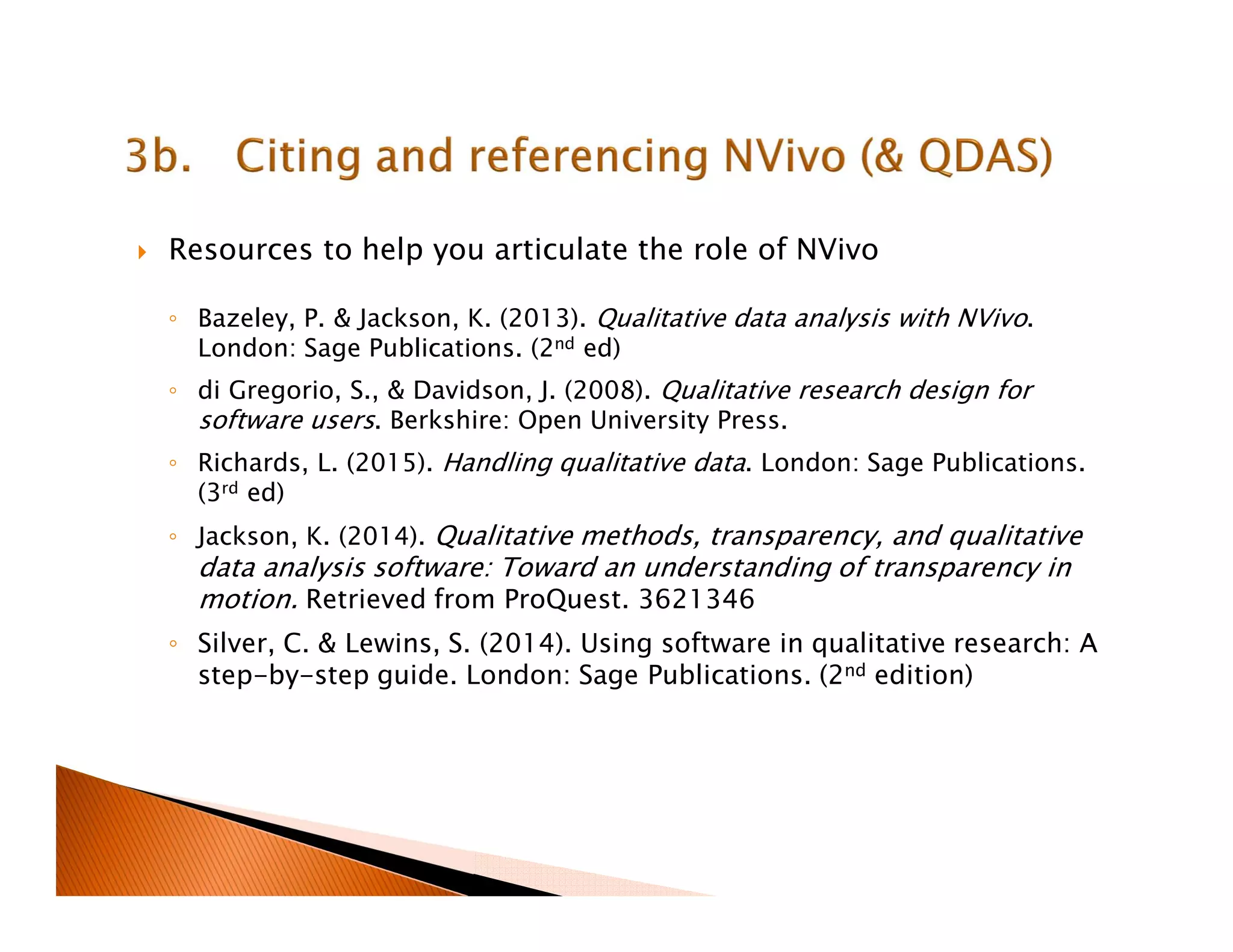 Resources to help you articulate the role of NVivo
◦ Bazeley, P. & Jackson, K. (2013). Qualitative data analysis with NVivo.
London: Sage Publications. (2nd ed)
◦ di Gregorio, S., & Davidson, J. (2008). Qualitative research design for
software users. Berkshire: Open University Press.
◦ Richards, L. (2015). Handling qualitative data. London: Sage Publications.
(3rd ed)
◦ Jackson, K. (2014). Qualitative methods, transparency, and qualitative
data analysis software: Toward an understanding of transparency in
motion. Retrieved from ProQuest. 3621346
◦ Silver, C. & Lewins, S. (2014). Using software in qualitative research: A
step-by-step guide. London: Sage Publications. (2nd edition)
 