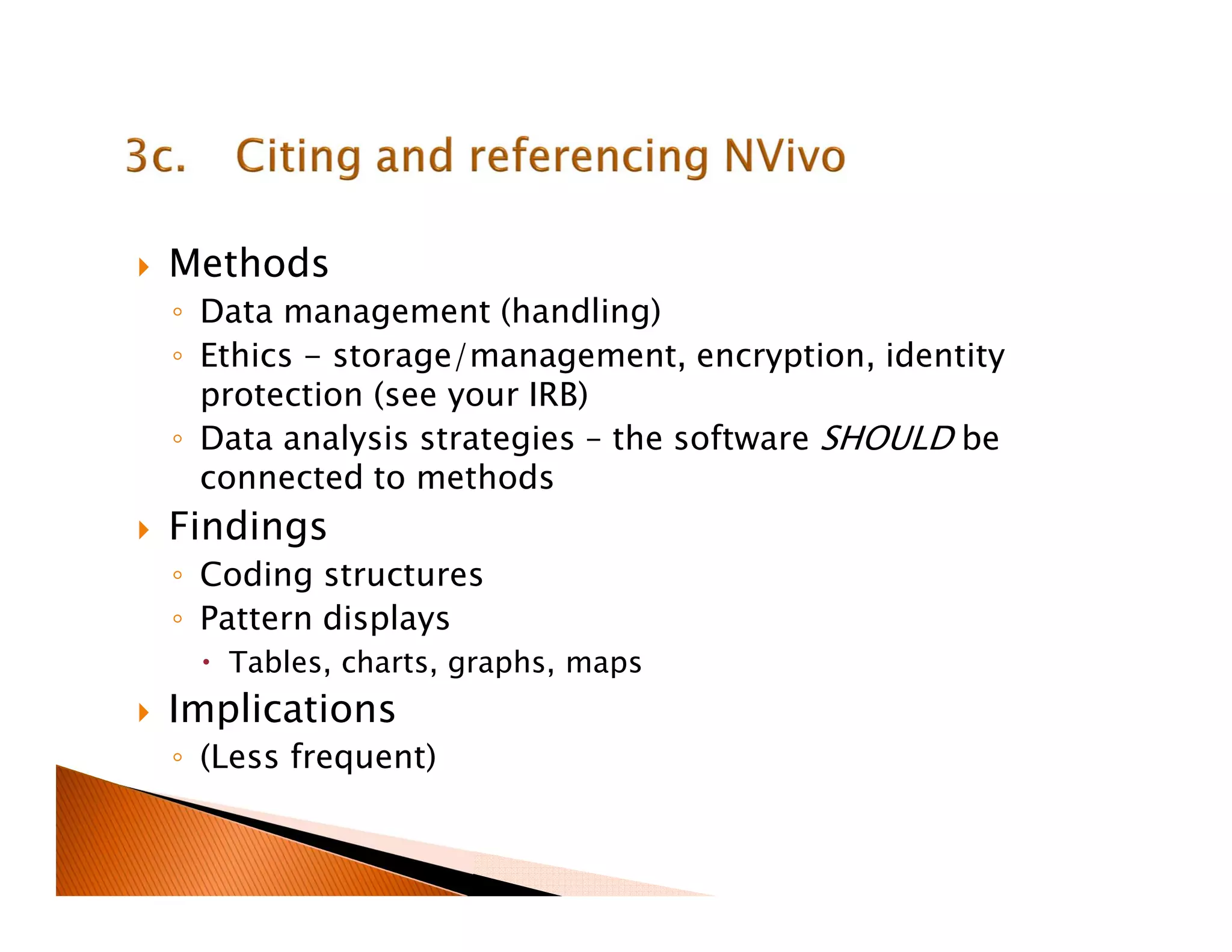 Methods
◦ Data management (handling)
◦ Ethics - storage/management, encryption, identity
protection (see your IRB)
◦ Data analysis strategies – the software SHOULD be
connected to methods
Findings
◦ Coding structures
◦ Pattern displays
Tables, charts, graphs, maps
Implications
◦ (Less frequent)
 