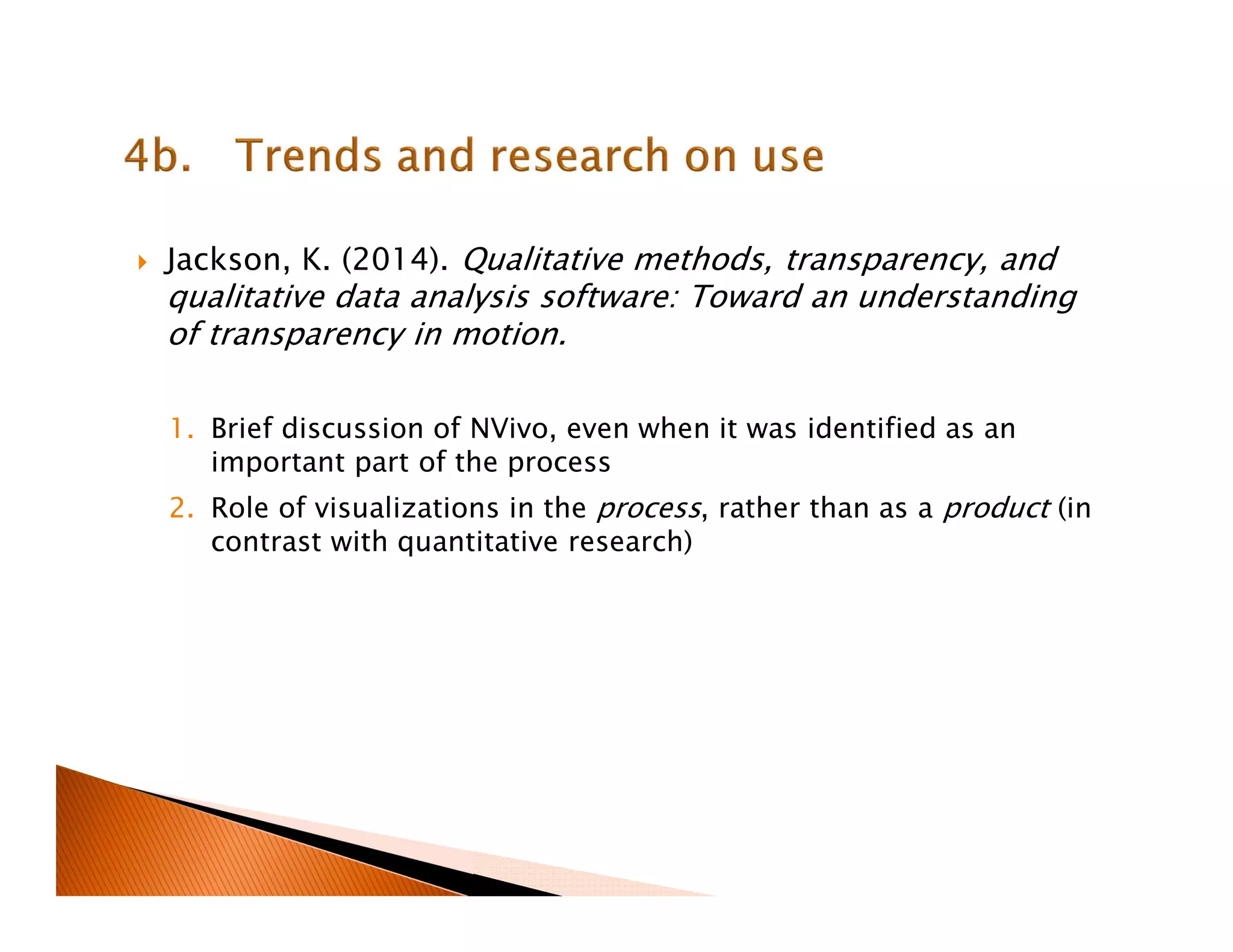 Jackson, K. (2014). Qualitative methods, transparency, and
qualitative data analysis software: Toward an understanding
of transparency in motion.
1. Brief discussion of NVivo, even when it was identified as an
important part of the process
2. Role of visualizations in the process, rather than as a product (in
contrast with quantitative research)
 