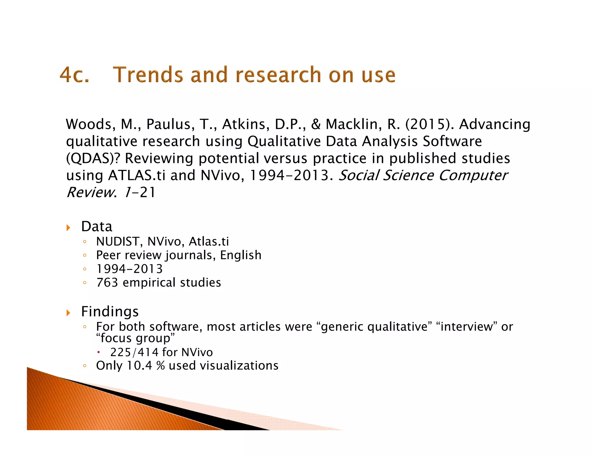 Woods, M., Paulus, T., Atkins, D.P., & Macklin, R. (2015). Advancing
qualitative research using Qualitative Data Analysis Software
(QDAS)? Reviewing potential versus practice in published studies
using ATLAS.ti and NVivo, 1994-2013. Social Science Computer
Review. 1-21
Data
◦ NUDIST, NVivo, Atlas.ti
◦ Peer review journals, English
◦ 1994-2013
◦ 763 empirical studies
Findings
◦ For both software, most articles were “generic qualitative” “interview” or
“focus group”
225/414 for NVivo
◦ Only 10.4 % used visualizations
 