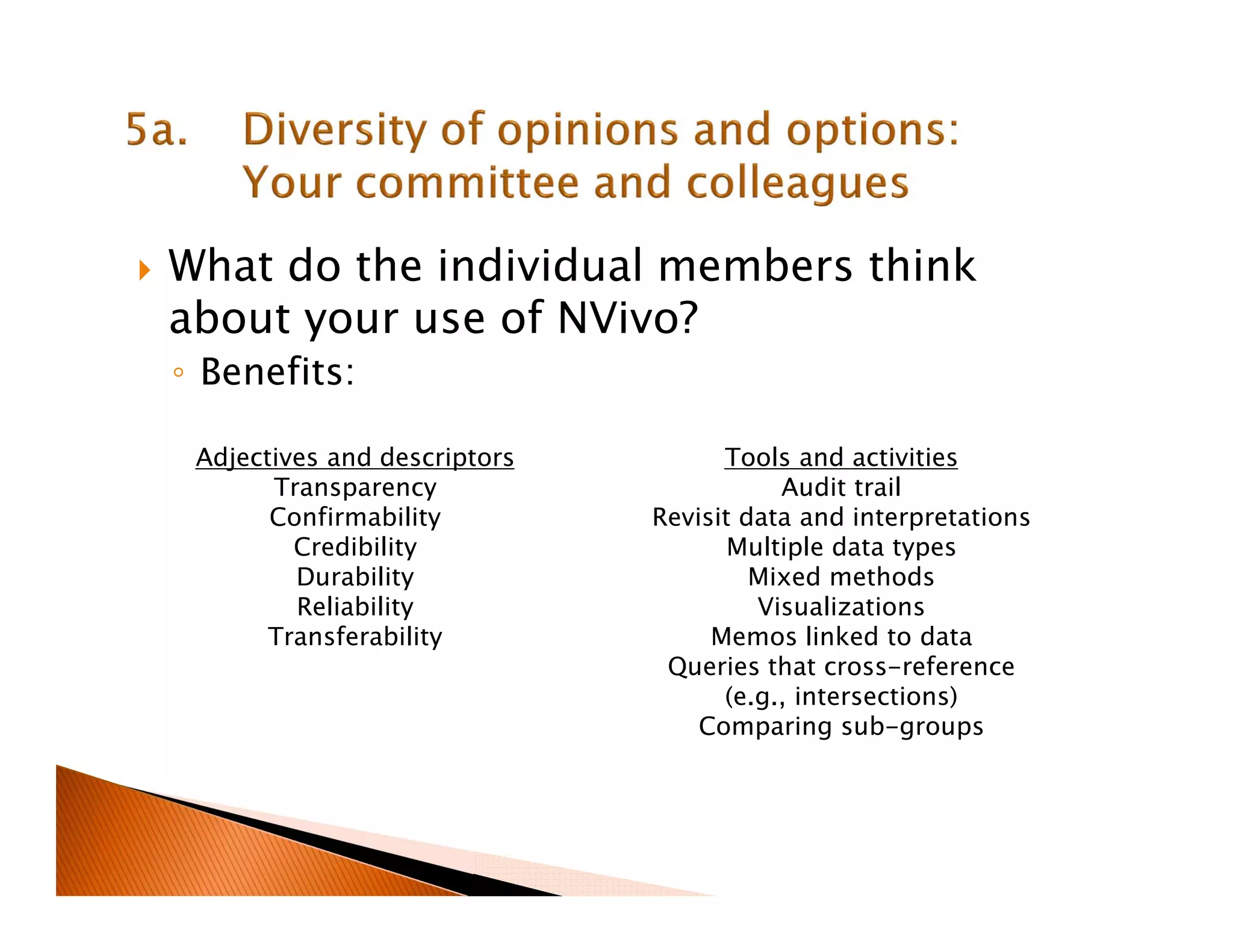 What do the individual members think
about your use of NVivo?
◦ Benefits:
Tools and activities
Audit trail
Revisit data and interpretations
Multiple data types
Mixed methods
Visualizations
Memos linked to data
Queries that cross-reference
(e.g., intersections)
Comparing sub-groups
Adjectives and descriptors
Transparency
Confirmability
Credibility
Durability
Reliability
Transferability
 
