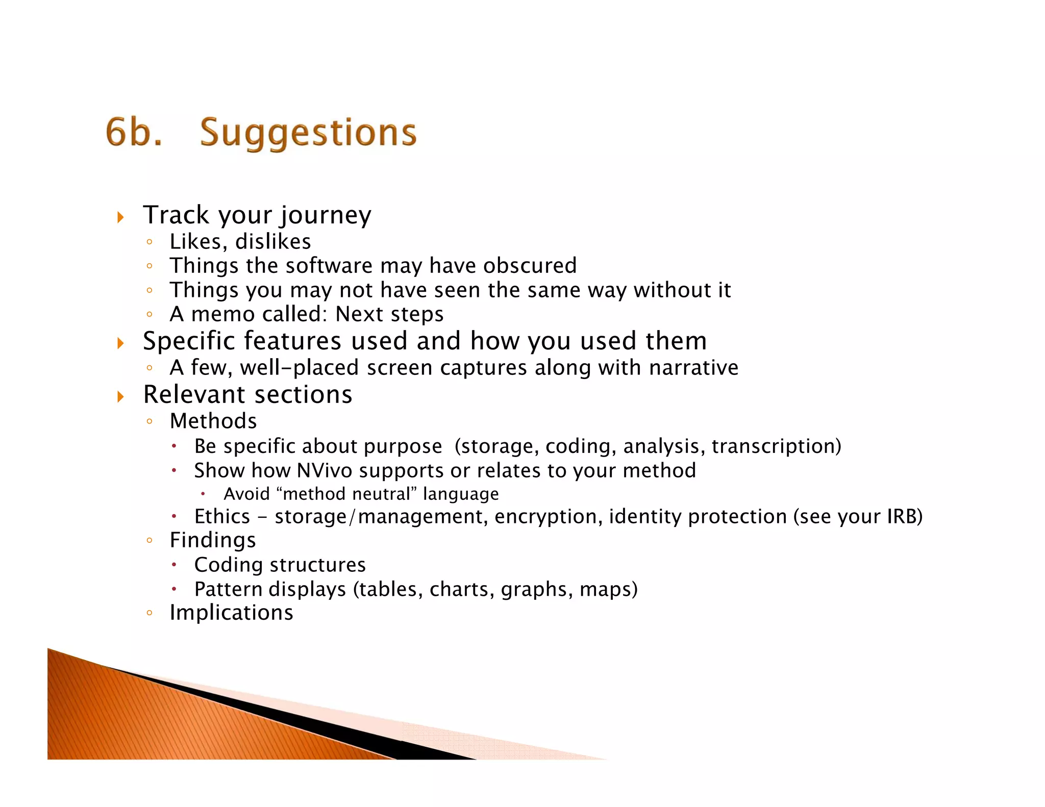 Track your journey
◦ Likes, dislikes
◦ Things the software may have obscured
◦ Things you may not have seen the same way without it
◦ A memo called: Next steps
Specific features used and how you used them
◦ A few, well-placed screen captures along with narrative
Relevant sections
◦ Methods
Be specific about purpose (storage, coding, analysis, transcription)
Show how NVivo supports or relates to your method
Avoid “method neutral” language
Ethics - storage/management, encryption, identity protection (see your IRB)
◦ Findings
Coding structures
Pattern displays (tables, charts, graphs, maps)
◦ Implications
 
