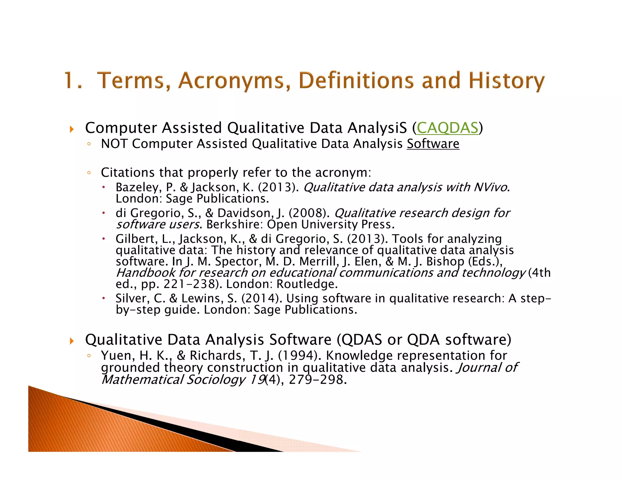Computer Assisted Qualitative Data AnalysiS (CAQDAS)
◦ NOT Computer Assisted Qualitative Data Analysis Software
◦ Citations that properly refer to the acronym:
Bazeley, P. & Jackson, K. (2013). Qualitative data analysis with NVivo.
London: Sage Publications.
di Gregorio, S., & Davidson, J. (2008). Qualitative research design for
software users. Berkshire: Open University Press.
Gilbert, L., Jackson, K., & di Gregorio, S. (2013). Tools for analyzing
qualitative data: The history and relevance of qualitative data analysis
software. In J. M. Spector, M. D. Merrill, J. Elen, & M. J. Bishop (Eds.),
Handbook for research on educational communications and technology (4th
ed., pp. 221-238). London: Routledge.
Silver, C. & Lewins, S. (2014). Using software in qualitative research: A step-
by-step guide. London: Sage Publications.
Qualitative Data Analysis Software (QDAS or QDA software)
◦ Yuen, H. K., & Richards, T. J. (1994). Knowledge representation for
grounded theory construction in qualitative data analysis. Journal of
Mathematical Sociology 19(4), 279-298.
 