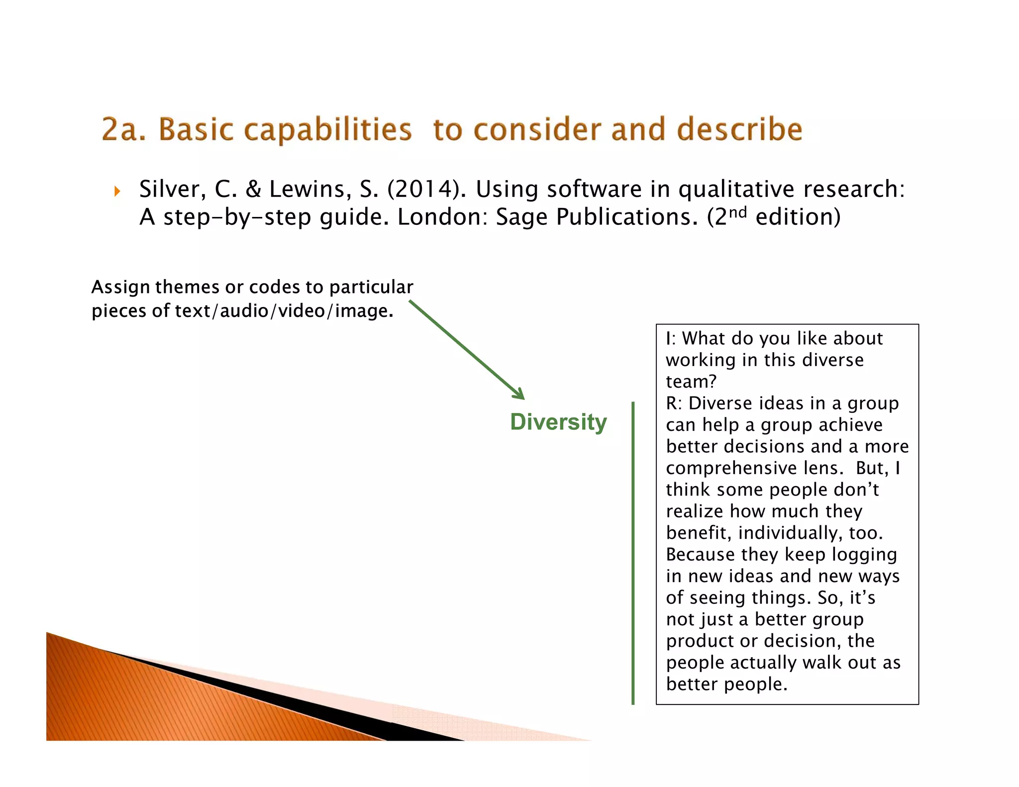 Silver, C. & Lewins, S. (2014). Using software in qualitative research:
A step-by-step guide. London: Sage Publications. (2nd edition)
I: What do you like about
working in this diverse
team?
R: Diverse ideas in a group
can help a group achieve
better decisions and a more
comprehensive lens. But, I
think some people don’t
realize how much they
benefit, individually, too.
Because they keep logging
in new ideas and new ways
of seeing things. So, it’s
not just a better group
product or decision, the
people actually walk out as
better people.
Diversity
Assign themes or codes to particular
pieces of text/audio/video/image.
 