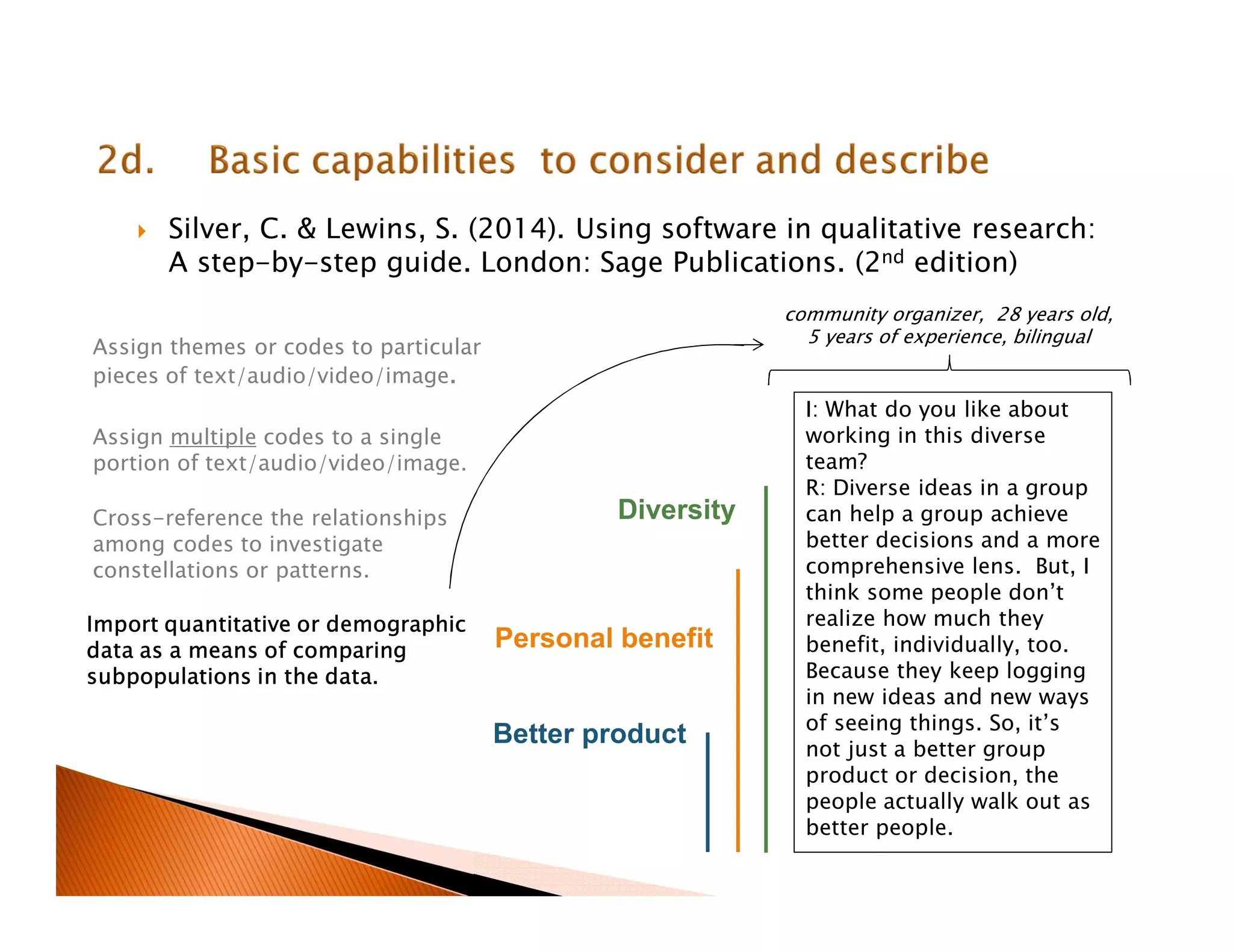 Silver, C. & Lewins, S. (2014). Using software in qualitative research:
A step-by-step guide. London: Sage Publications. (2nd edition)
I: What do you like about
working in this diverse
team?
R: Diverse ideas in a group
can help a group achieve
better decisions and a more
comprehensive lens. But, I
think some people don’t
realize how much they
benefit, individually, too.
Because they keep logging
in new ideas and new ways
of seeing things. So, it’s
not just a better group
product or decision, the
people actually walk out as
better people.
Diversity
Personal benefit
Better product
Assign themes or codes to particular
pieces of text/audio/video/image.
Assign multiple codes to a single
portion of text/audio/video/image.
Cross-reference the relationships
among codes to investigate
constellations or patterns.
Import quantitative or demographic
data as a means of comparing
subpopulations in the data.
community organizer, 28 years old,
5 years of experience, bilingual
 