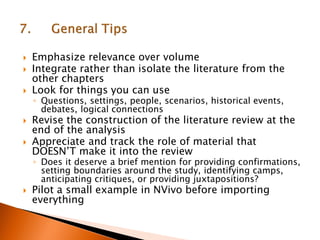  Emphasize relevance over volume
 Integrate rather than isolate the literature from the
other chapters
 Look for things you can use
◦ Questions, settings, people, scenarios, historical events,
debates, logical connections
 Revise the construction of the literature review at the
end of the analysis
 Appreciate and track the role of material that
DOESN’T make it into the review
◦ Does it deserve a brief mention for providing confirmations,
setting boundaries around the study, identifying camps,
anticipating critiques, or providing juxtapositions?
 Pilot a small example in NVivo before importing
everything
 