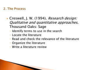  Creswell, J. W. (1994). Research design:
Qualitative and quantitative approaches.
Thousand Oaks: Sage
◦ Identify terms to use in the search
◦ Locate the literature
◦ Read and check the relevance of the literature
◦ Organize the literature
◦ Write a literature review
 