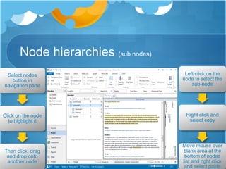 Node hierarchies (sub nodes)
Select nodes
button in
navigation pane
Click on the node
to highlight it
Then click, drag
and drop onto
another node
Left click on the
node to select the
sub-node
Right click and
select copy
Move mouse over
blank area at the
bottom of nodes
list and right click
and select paste
 