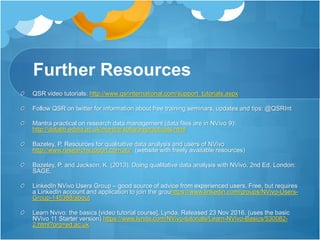 Further Resources
QSR video tutorials: http://www.qsrinternational.com/support_tutorials.aspx
Follow QSR on twitter for information about free training seminars, updates and tips: @QSRInt
Mantra practical on research data management (data files are in NVivo 9):
http://datalib.edina.ac.uk/mantra/softwarepracticals.html
Bazeley, P. Resources for qualitative data analysis and users of NVivo
http://www.researchsupport.com.au/ (website with freely available resources)
Bazeley, P. and Jackson, K. (2013). Doing qualitative data analysis with NVivo. 2nd Ed. London:
SAGE.
LinkedIn NVivo Users Group – good source of advice from experienced users. Free, but requires
a LinkedIn account and application to join the grouhttps://www.linkedin.com/groups/NVivo-Users-
Group-145388/about
Learn Nvivo: the basics [video tutorial course]. Lynda. Released 23 Nov 2016. (uses the basic
NVivo 11 Starter version) https://www.lynda.com/NVivo-tutorials/Learn-NVivo-Basics/530082-
2.html?org=ed.ac.uk
 