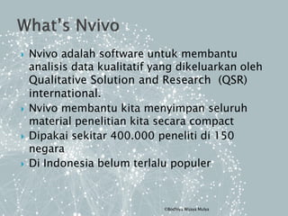  Nvivo adalah software untuk membantu
analisis data kualitatif yang dikeluarkan oleh
Qualitative Solution and Research (QSR)
international.
 Nvivo membantu kita menyimpan seluruh
material penelitian kita secara compact
 Dipakai sekitar 400.000 peneliti di 150
negara
 Di Indonesia belum terlalu populer
©Bodhiya Wijaya Mulya
 