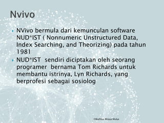  NVivo bermula dari kemunculan software
NUD*IST ( Nonnumeric Unstructured Data,
Index Searching, and Theorizing) pada tahun
1981
 NUD*IST sendiri diciptakan oleh seorang
programer bernama Tom Richards untuk
membantu istrinya, Lyn Richards, yang
berprofesi sebagai sosiolog
©Bodhiya Wijaya Mulya
 