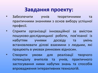 Завдання проекту:
•   Забезпечити     учнів    теоретичними     та
    практичними знаннями з основ вибору успішної
    професії.
•   Сприяти організації інноваційної за вмістом
    пошуково-дослідницької роботи, пов’язаної із
    набуттям    учнями     досвіду   та    умінь
    встановлювати ділові взаємини з людьми, які
    працюють в умовах ринкових відносин.
•   Створити умови для реалізації творчого
    потенціалу вчителів та учнів, практичного
    застосування ними набутих знань та способів
    впровадження інтерактивних технологій.
 