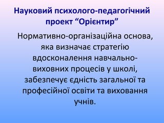 Науковий психолого-педагогічний
       проект “Орієнтир”
Нормативно-організаційна основа,
     яка визначає стратегію
   вдосконалення навчально-
   виховних процесів у школі,
 забезпечує єдність загальної та
 професійної освіти та виховання
              учнів.
 