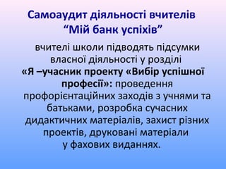 Самоаудит діяльності вчителів
      “Мій банк успіхів”
   вчителі школи підводять підсумки
       власної діяльності у розділі
«Я –учасник проекту «Вибір успішної
         професії»: проведення
профорієнтаційних заходів з учнями та
      батьками, розробка сучасних
 дидактичних матеріалів, захист різних
     проектів, друковані матеріали
         у фахових виданнях.
 