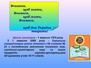 Вчимося,
           щоб знати,
      Вчимося,
           щоб жити,
         Вчимося,

              щоб для України
                  творити!

      Школа заснована – 1 вересня 1976 року
  З 1 вересня 2008 року - Харцизька
спеціалізована школа «Інтелект» І-ІІІ ступенів №
25 з поглибленим вивченням іноземних мов,
суспільно-гуманітарних     наук      та    інших
предметів,             науково-дослідницьким
об’єднанням учнів 10-11 класів.
 