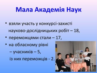 Мала Академія Наук
• взяли участь у конкурсі-захисті
  науково-дослідницьких робіт – 18,
• переможцями стали – 17,
• на обласному рівні
  – учасників – 5,
  із них переможців - 2.
 