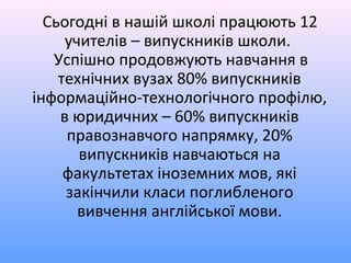 Сьогодні в нашій школі працюють 12
     учителів – випускників школи.
   Успішно продовжують навчання в
    технічних вузах 80% випускників
інформаційно-технологічного профілю,
    в юридичних – 60% випускників
     правознавчого напрямку, 20%
       випускників навчаються на
     факультетах іноземних мов, які
     закінчили класи поглибленого
       вивчення англійської мови.
 