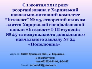 С 1 жовтня 2012 року
    реорганізована у Харцизький
   навчально-виховний комплекс
“Інтелект” № 25, створений шляхом
 злиття Харцизької спеціалізованої
  школи «Інтелект» І-ІІІ ступенів
№ 25 та комунального дошкільного
     навчального закладу № 24
           «Попелюшка»

  Адреса: 86706 Донецька обл., м. Харцизьк,
                      м-н Металургів
                      тел.(06257)4-21-94, 4-54-47
          E-mail: school-25@yandex.ru
 