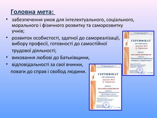 Головна мета:
• забезпечення умов для інтелектуального, соціального,
  морального і фізичного розвитку та саморозвитку
  учнів;
• розвиток особистості, здатної до самореалізації,
  вибору професії, готовності до самостійної
  трудової діяльності;
• виховання любові до Батьківщини,
• відповідальності за свої вчинки,
  поваги до справ і свобод людини.
 