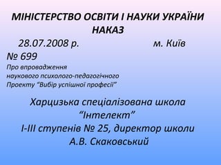 МІНІСТЕРСТВО ОСВІТИ І НАУКИ УКРАЇНИ
               НАКАЗ
 28.07.2008 р.            м. Київ
№ 699
Про впровадження
наукового психолого-педагогічного
Проекту “Вибір успішної професії”

       Харцизька спеціалізована школа
                 “Інтелект”
    І-ІІІ ступенів № 25, директор школи
               А.В. Скаковський
 
