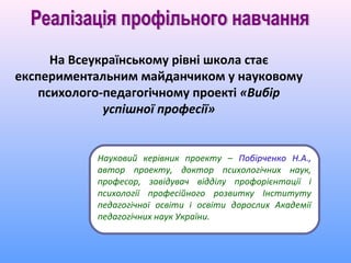 На Всеукраїнському рівні школа стає
експериментальним майданчиком у науковому
   психолого-педагогічному проекті «Вибір
             успішної професії»


           Науковий керівник проекту – Побірченко Н.А.,
           автор проекту, доктор психологічних наук,
           професор, завідувач відділу профорієнтації і
           психології професійного розвитку Інституту
           педагогічної освіти і освіти дорослих Академії
           педагогічних наук України.
 