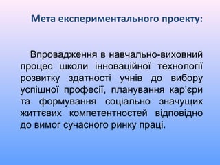 Мета експериментального проекту:


  Впровадження в навчально-виховний
процес школи інноваційної технології
розвитку здатності учнів до вибору
успішної професії, планування кар’єри
та формування соціально значущих
життєвих компетентностей відповідно
до вимог сучасного ринку праці.
 