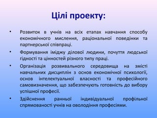 Цілі проекту:
•   Розвиток в учнів на всіх етапах навчання способу
    економічного мислення, раціональної поведінки та
    партнерської співпраці.
•   Формування іміджу ділової людини, почуття людської
    гідності та цінностей різного типу праці.
•   Організація розвивального середовища на змісті
    навчальних дисциплін з основ економічної психології,
    основ інтелектуальної власності та професійного
    самовизначення, що забезпечують готовність до вибору
    успішної професії.
•   Здійснення      ранньої     індивідуальної профільної
    спрямованості учнів на оволодіння професіями.
 