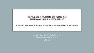 IMPLEMENTATION OF SDG 4.7
NORWAY AS AN EXAMPLE
EDUCATION FOR A MORE JUST AND SUSTAINABLE WORLD?
Judith Klein, judith.klein@inn.no
Researcher on ESD/GCE
UN 4.7
 