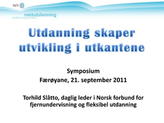 Utdanning skaper utvikling i utkantene Symposium Færøyane, 21. september 2011 Torhild Slåtto, daglig leder i Norsk forbund for fjernundervisning og fleksibel utdanning 