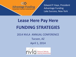 Lease Here Pay Here
FUNDING STRATEGIES
2014 NVLA ANNUAL CONFERENCE
Tucson, AZ
April 1, 2014
Edward P. Kaye, President
Advantage Funding
Lake Success, New York
 