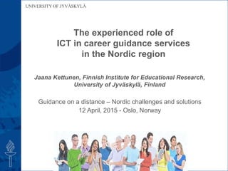UNIVERSITY OF JYVÄSKYLÄ
The experienced role of
ICT in career guidance services
in the Nordic region
Guidance on a distance – Nordic challenges and solutions
12 April, 2015 - Oslo, Norway
Jaana Kettunen, Finnish Institute for Educational Research,
University of Jyväskylä, Finland
 