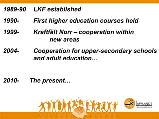 1989-90 LKF established
1990- First higher education courses held
1999- Kraftfält Norr – cooperation within
new areas
2004- Cooperation for upper-secondary schools
and adult education…
2010- The present…
 