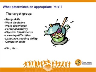What determines an appropriate "mix"?
The target group:
-Study skills
-Work discipline
-Work experience
-Personal maturity
-Physical impairments
-Learning difficulties
-Language, reading ability
-Computer skills
-Etc., etc...
 