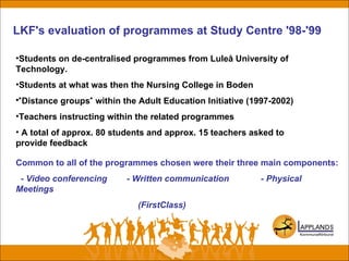 LKF's evaluation of programmes at Study Centre '98-'99
•Students on de-centralised programmes from Luleå University of
Technology.
•Students at what was then the Nursing College in Boden
•"Distance groups" within the Adult Education Initiative (1997-2002)
•Teachers instructing within the related programmes
• A total of approx. 80 students and approx. 15 teachers asked to
provide feedback
Common to all of the programmes chosen were their three main components:
- Video conferencing - Written communication - Physical
Meetings
(FirstClass)
 