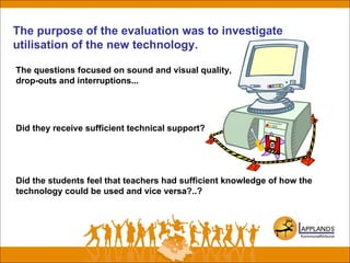 The purpose of the evaluation was to investigate
utilisation of the new technology.
The questions focused on sound and visual quality,
drop-outs and interruptions...
Did they receive sufficient technical support?
Did the students feel that teachers had sufficient knowledge of how the
technology could be used and vice versa?..?
 