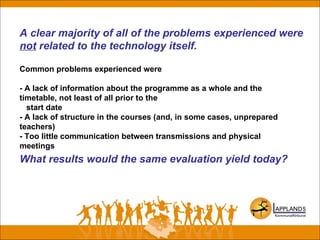A clear majority of all of the problems experienced were
not related to the technology itself.
Common problems experienced were
- A lack of information about the programme as a whole and the
timetable, not least of all prior to the
start date
- A lack of structure in the courses (and, in some cases, unprepared
teachers)
- Too little communication between transmissions and physical
meetings
What results would the same evaluation yield today?
 