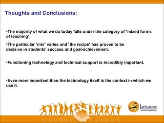 Thoughts and Conclusions:
•The majority of what we do today falls under the category of "mixed forms
of teaching".
•The particular "mix" varies and "the recipe" has proven to be
decisive in students' success and goal-achievement.
•Functioning technology and technical support is incredibly important.
•Even more important than the technology itself is the context in which we
use it.
 