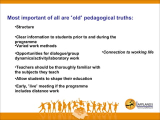 Most important of all are "old" pedagogical truths:
•Clear information to students prior to and during the
programme
•Structure
•Varied work methods
•Opportunities for dialogue/group
dynamics/activity/laboratory work
•Teachers should be thoroughly familiar with
the subjects they teach
•Allow students to shape their education
•Early, "live" meeting if the programme
includes distance work
•Connection to working life
 