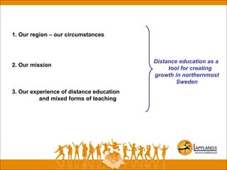 1. Our region – our circumstances
2. Our mission
3. Our experience of distance education
and mixed forms of teaching
Distance education as a
tool for creating
growth in northernmost
Sweden
 