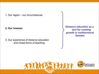 1. Our region – our circumstances
2. Our mission
3. Our experience of distance education
and mixed forms of teaching
Distance education as a
tool for creating
growth in northernmost
Sweden
 