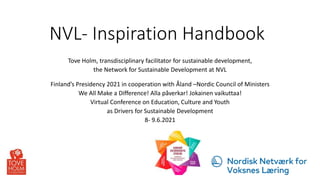 NVL- Inspiration Handbook
Tove Holm, transdisciplinary facilitator for sustainable development,
the Network for Sustainable Development at NVL
Finland’s Presidency 2021 in cooperation with Åland –Nordic Council of Ministers
We All Make a Difference! Alla påverkar! Jokainen vaikuttaa!
Virtual Conference on Education, Culture and Youth
as Drivers for Sustainable Development
8- 9.6.2021
 